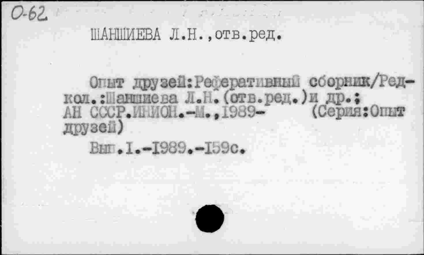 ﻿0-62.
ШАНШИЕВА Л.Н.»отв.ред.
Огыт друзей: Рес.ератхшнып сборник/Ред-код..ансшева Л.1 .(отБ.ред.)и др.;
АН С<;СР.И1И0Ш.-.1.,19Ш9-	(Серия:Опыт
друзей)
Выг.1.-1989.-1Ь9с.